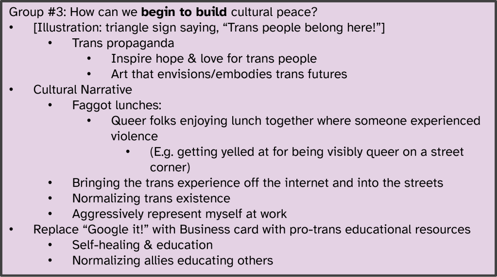 Group #3: How can we begin to build cultural peace?
[Illustration: triangle sign saying, “Trans people belong here!”]:
Trans propaganda;
Inspire hope & love for trans people;
Art that envisions/embodies trans futures;
Cultural Narrative:
Faggot lunches - Queer folks enjoying lunch together where someone experienced violence;
Bringing the trans experience off the internet and into the streets;
Normalizing trans existence;
Aggressively represent myself at work;
Replace “Google it!” with Business card with pro-trans educational resources;
Self-healing & education;
Normalizing allies educating others